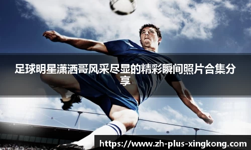 足球明星潇洒哥风采尽显的精彩瞬间照片合集分享